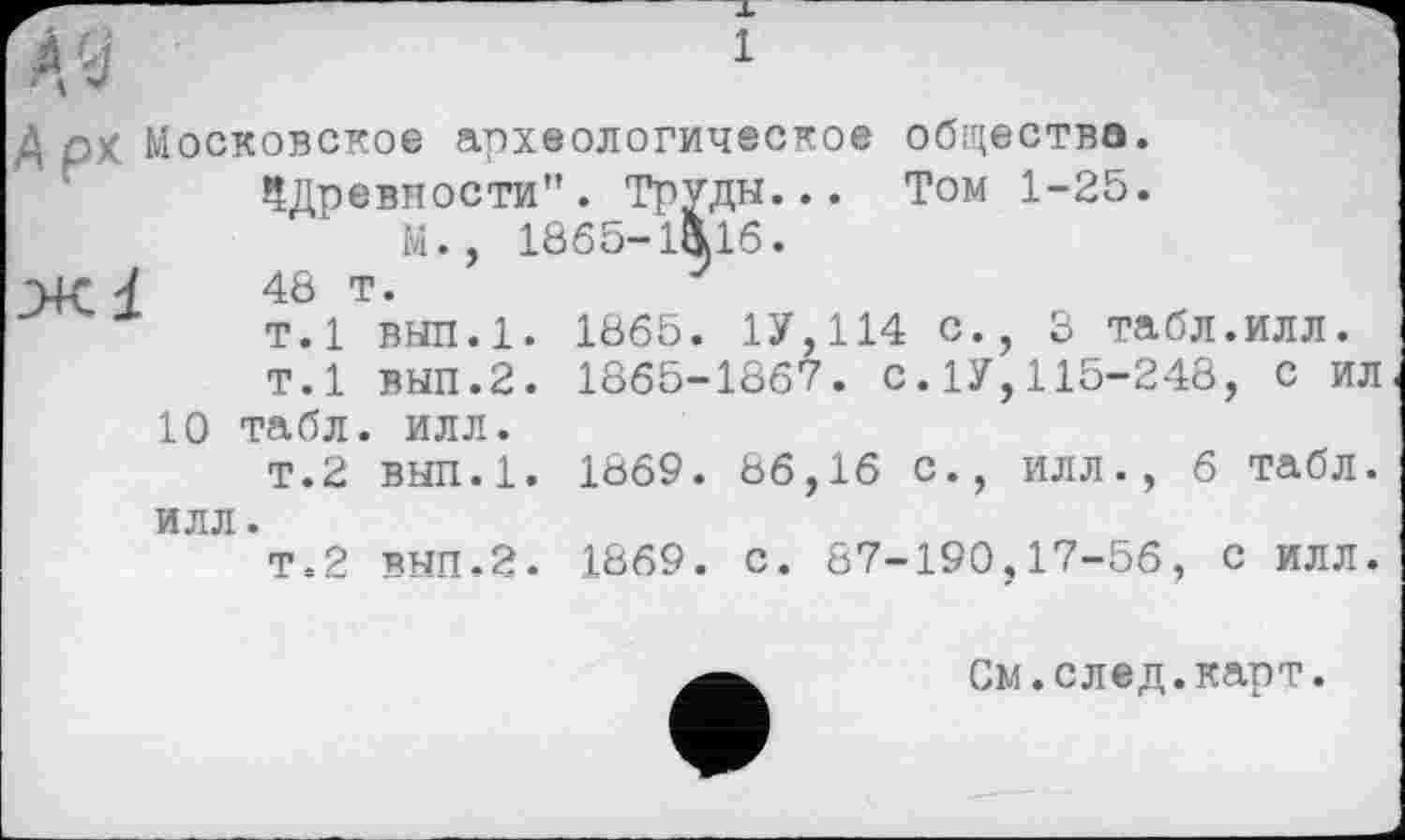 ﻿А ' j	1
Д рх Московское археологическое общества. ^Древности". труды... Том 1-25.
М., 1865-1Ä16.
Ж 4	48 т.	7
т.1 вып.1. 1865. 1У,114 С., 3 табл.ИЛЛ.
т.1 вып.2. 1865-1867. С.1У,115-248, с ил
10 табл. илл.
т.2 вып.1. 1869. 86,16 с., илл., 6 табл, илл.
Т.2 вып.2. 1869. с. 87-190,17-56, с илл.
См.след.карт